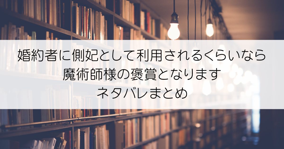 婚約者に側妃として利用されるくらいなら魔術師様の褒賞となりますネタバレアイキャッチ