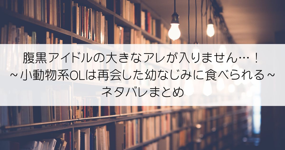 腹黒アイドルの大きなアレが入りません…！～小動物系OLは再会した幼なじみに食べられる～ネタバレアイキャッチ