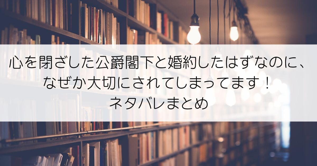 心を閉ざした公爵閣下と婚約したはずなのに、なぜか大切にされてしまってます！ネタバレアイキャッチ