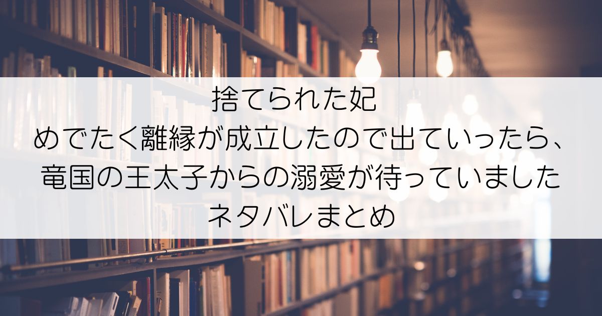 捨てられた妃 めでたく離縁が成立したので出ていったら、竜国の王太子からの溺愛が待っていましたネタバレアイキャッチ