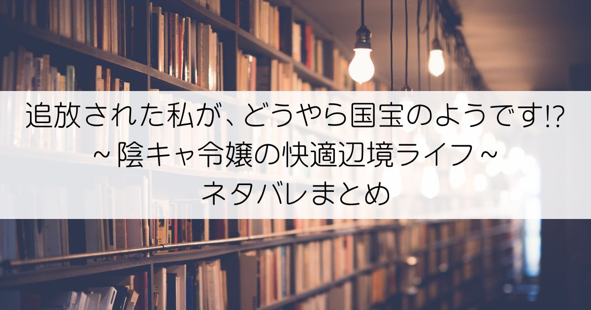 追放された私が、どうやら国宝のようです!?～陰キャ令嬢の快適辺境ライフ～ネタバレアイキャッチ