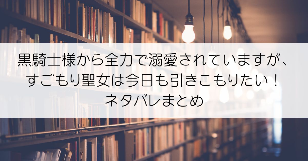 黒騎士様から全力で溺愛されていますが、すごもり聖女は今日も引きこもりたい！ネタバレアイキャッチ