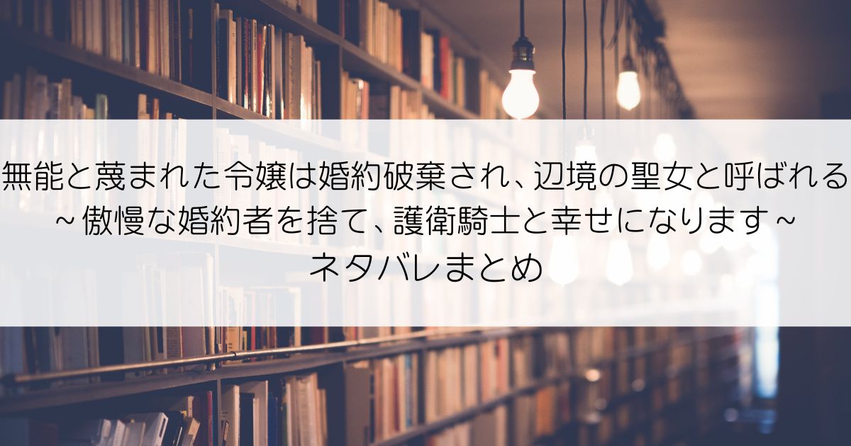 無能と蔑まれた令嬢は婚約破棄され、辺境の聖女と呼ばれる～傲慢な婚約者を捨て、護衛騎士と幸せになります～ネタバレアイキャッチ