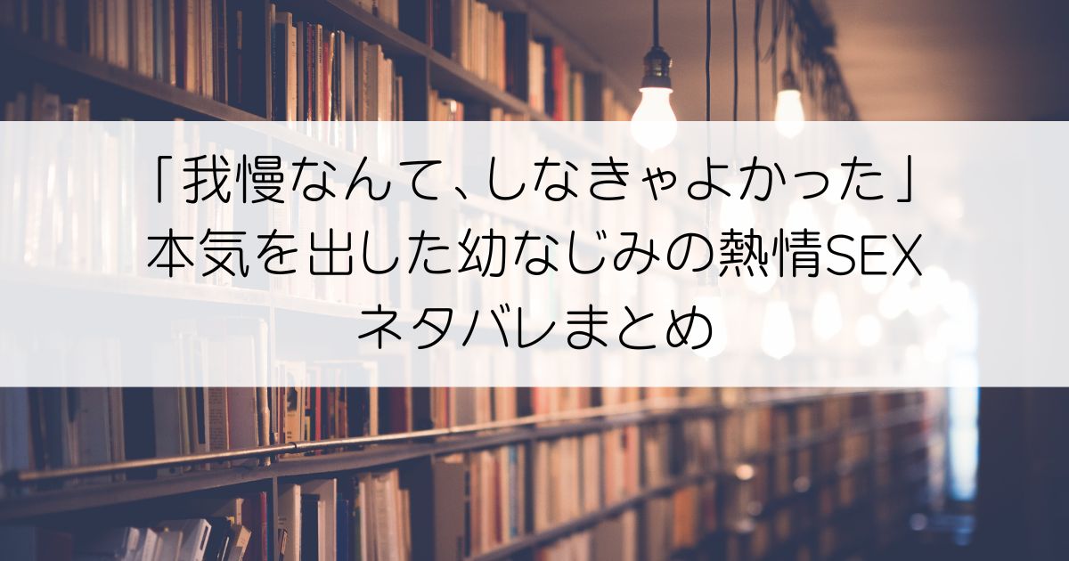 「我慢なんて、しなきゃよかった」本気を出した幼なじみの熱情SEXネタバレアイキャッチ