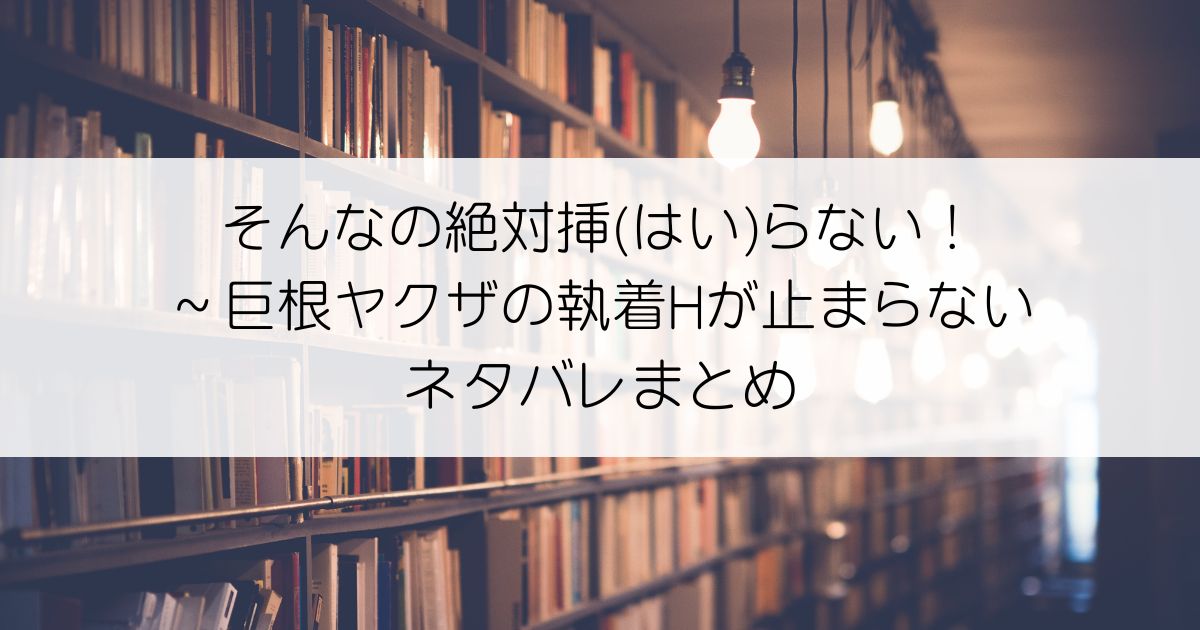 そんなの絶対挿(はい)らない！～巨根ヤクザの執着Hが止まらないネタバレアイキャッチ