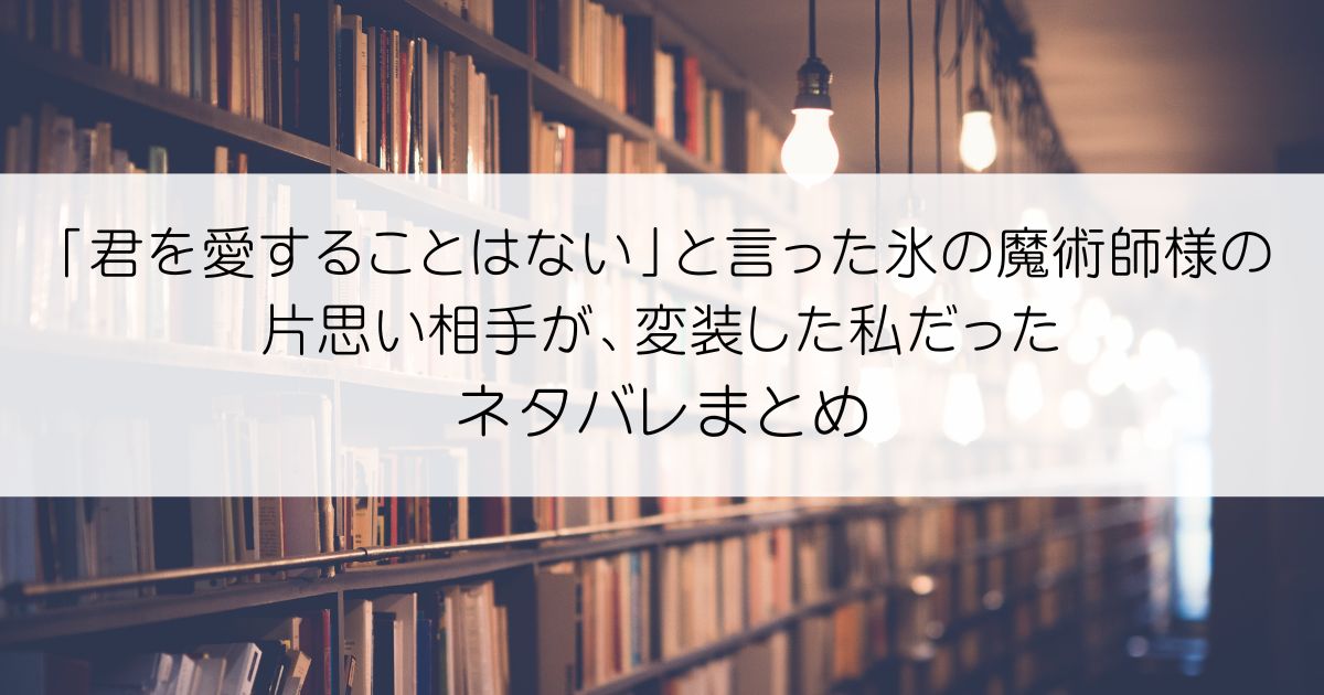 「君を愛することはない」と言った氷の魔術師様の片思い相手が、変装した私だったネタバレアイキャッチ