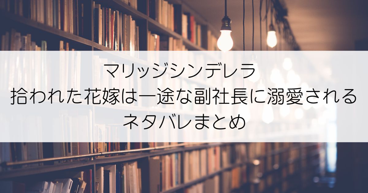 マリッジシンデレラ 拾われた花嫁は一途な副社長に溺愛されるネタバレアイキャッチ