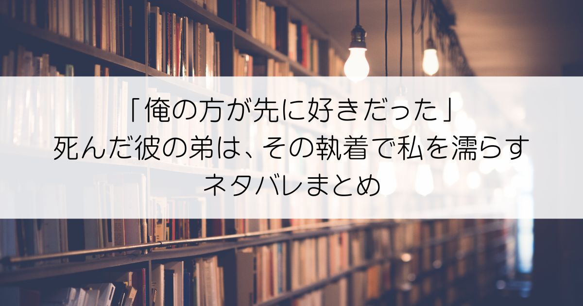 「俺の方が先に好きだった」死んだ彼の弟は、その執着で私を濡らすネタバレアイキャッチ