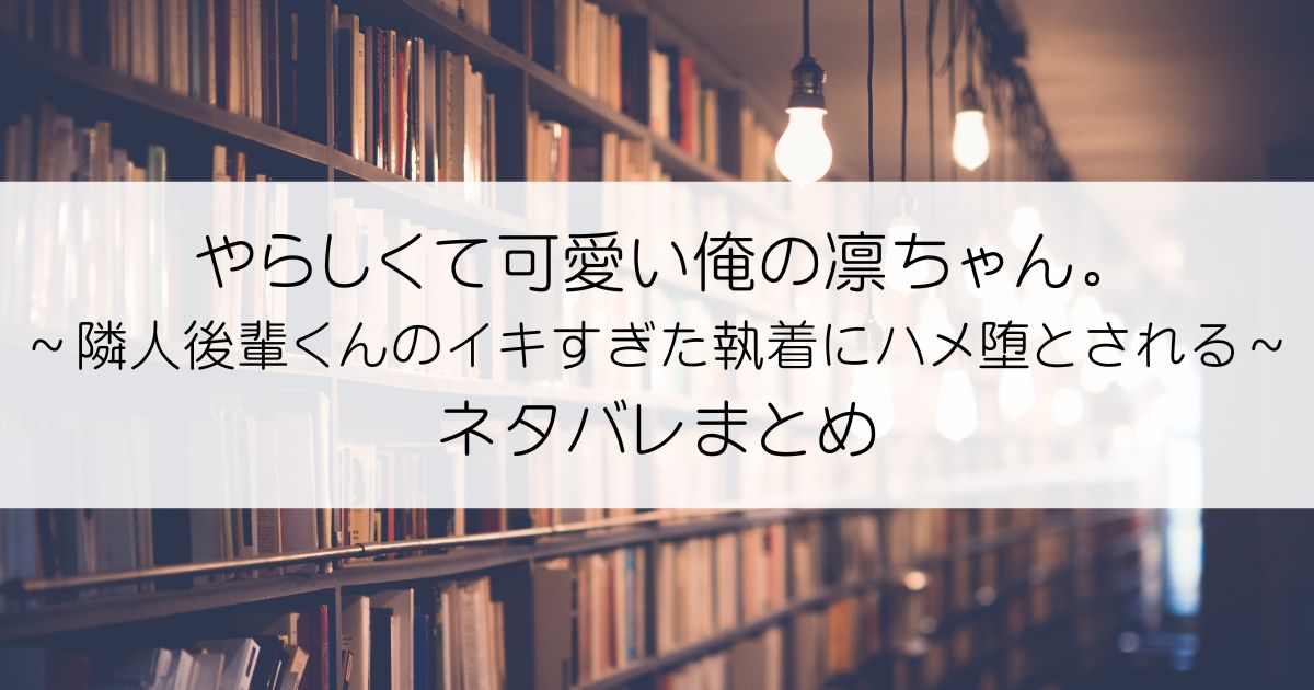 やらしくて可愛い俺の凛ちゃん。～隣人後輩くんのイキすぎた執着にハメ堕とされる～ネタバレアイキャッチ