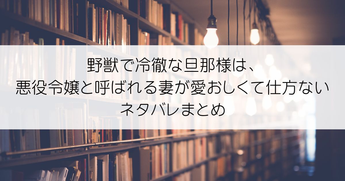 野獣で冷徹な旦那様は、悪役令嬢と呼ばれる妻が愛おしくて仕方ないネタバレアイキャッチ