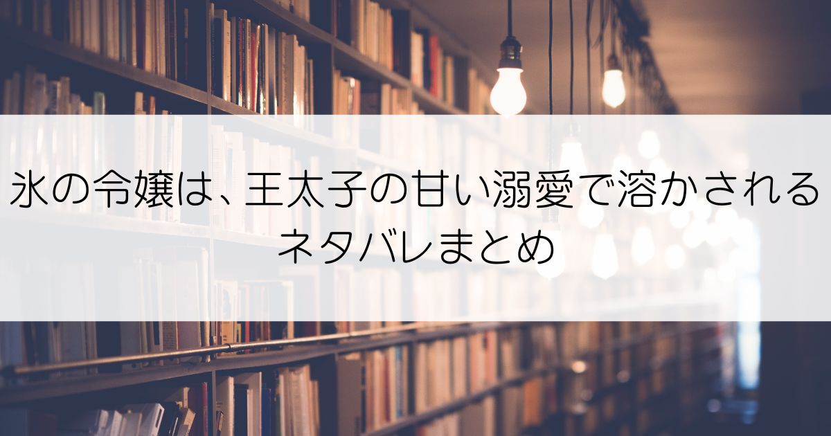 氷の令嬢は、王太子の甘い溺愛で溶かされるネタバレアイキャッチ