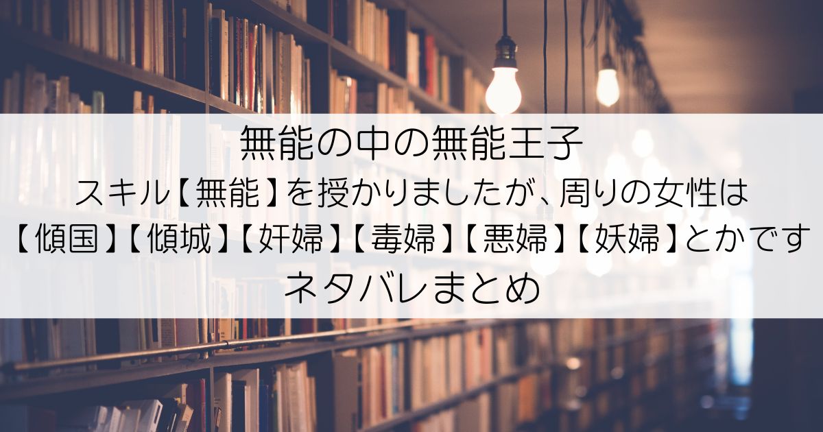 無能の中の無能王子 スキル【無能】を授かりましたが、周りの女性は【傾国】【傾城】【奸婦】【毒婦】【悪婦】【妖婦】とかですネタバレアイキャッチ