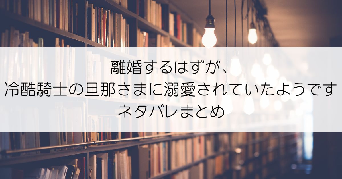 離婚するはずが、冷酷騎士の旦那さまに溺愛されていたようですネタバレアイキャッチ