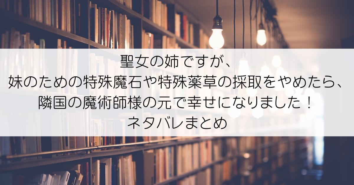 聖女の姉ですが、妹のための特殊魔石や特殊薬草の採取をやめたら、隣国の魔術師様の元で幸せになりました！ネタバレアイキャッチ