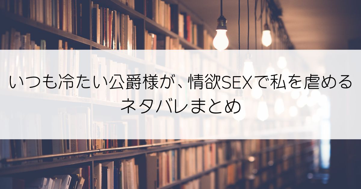 いつも冷たい公爵様が、情欲SEXで私を虐めるネタバレアイキャッチ