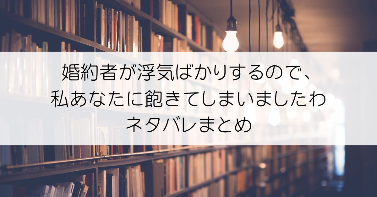 婚約者が浮気ばかりするので、私あなたに飽きてしまいましたわネタバレアイキャッチ