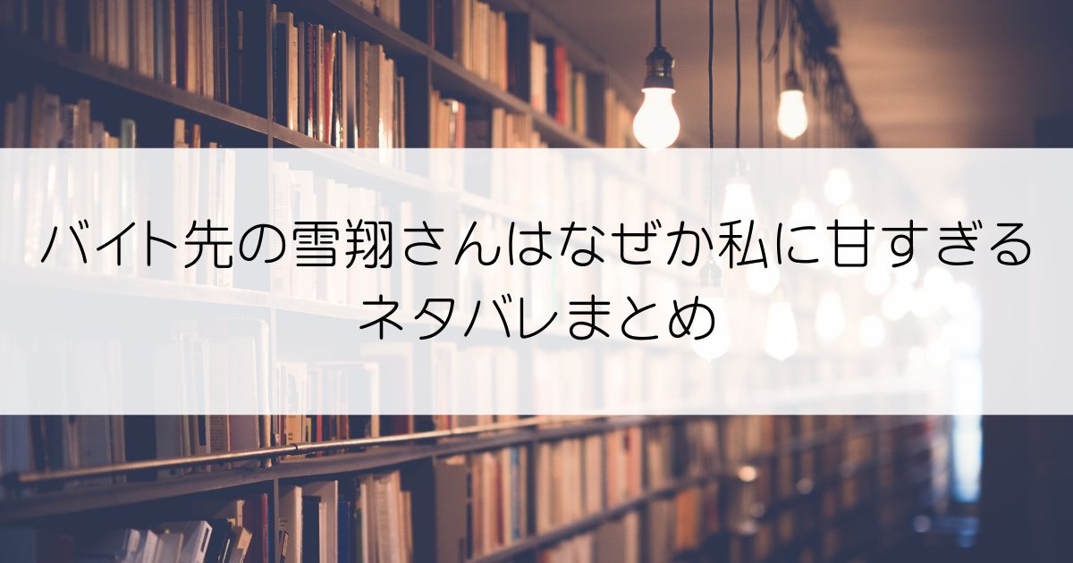 バイト先の雪翔さんはなぜか私に甘すぎるネタバレアイキャッチ