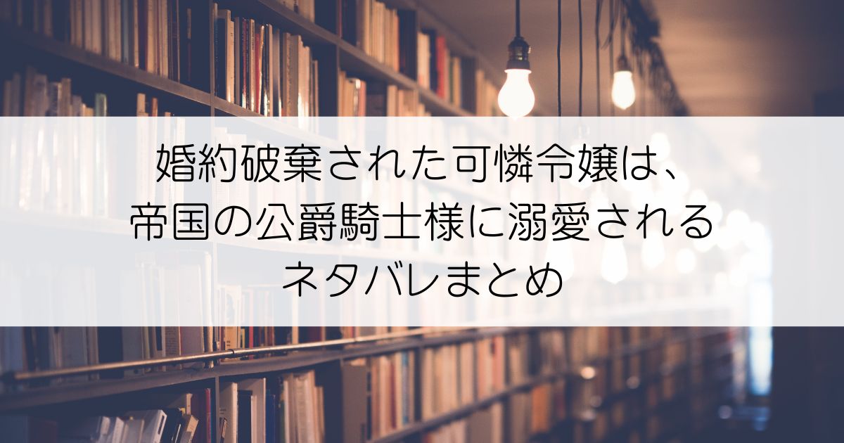 婚約破棄された可憐令嬢は、帝国の公爵騎士様に溺愛されるネタバレアイキャッチ