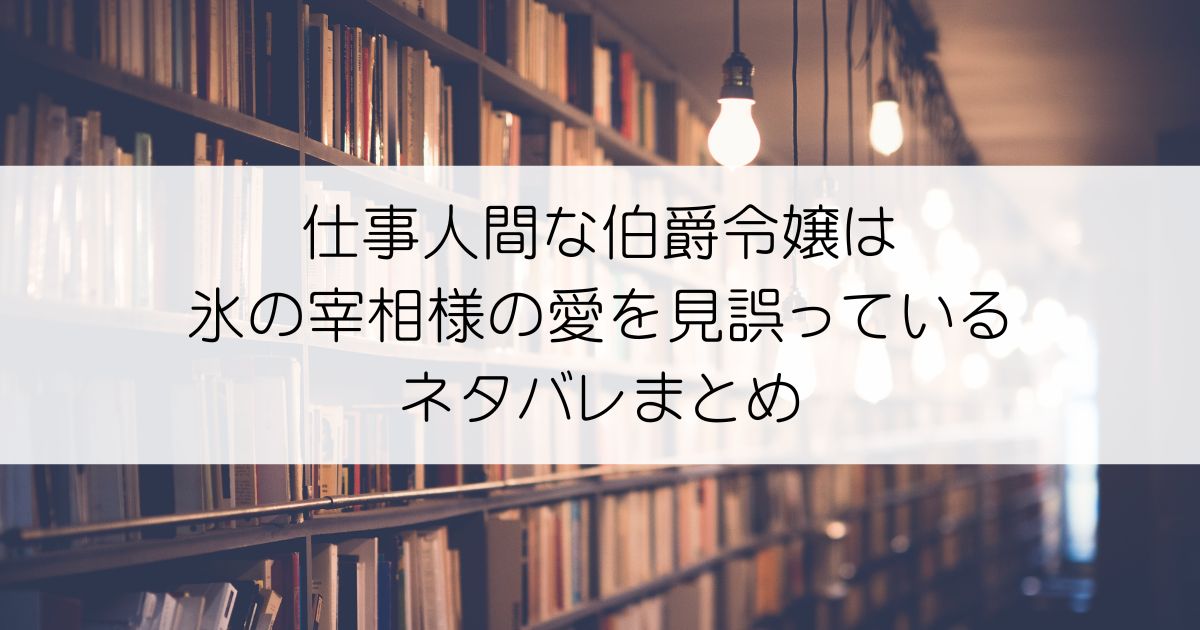 仕事人間な伯爵令嬢は氷の宰相様の愛を見誤っているネタバレアイキャッチ