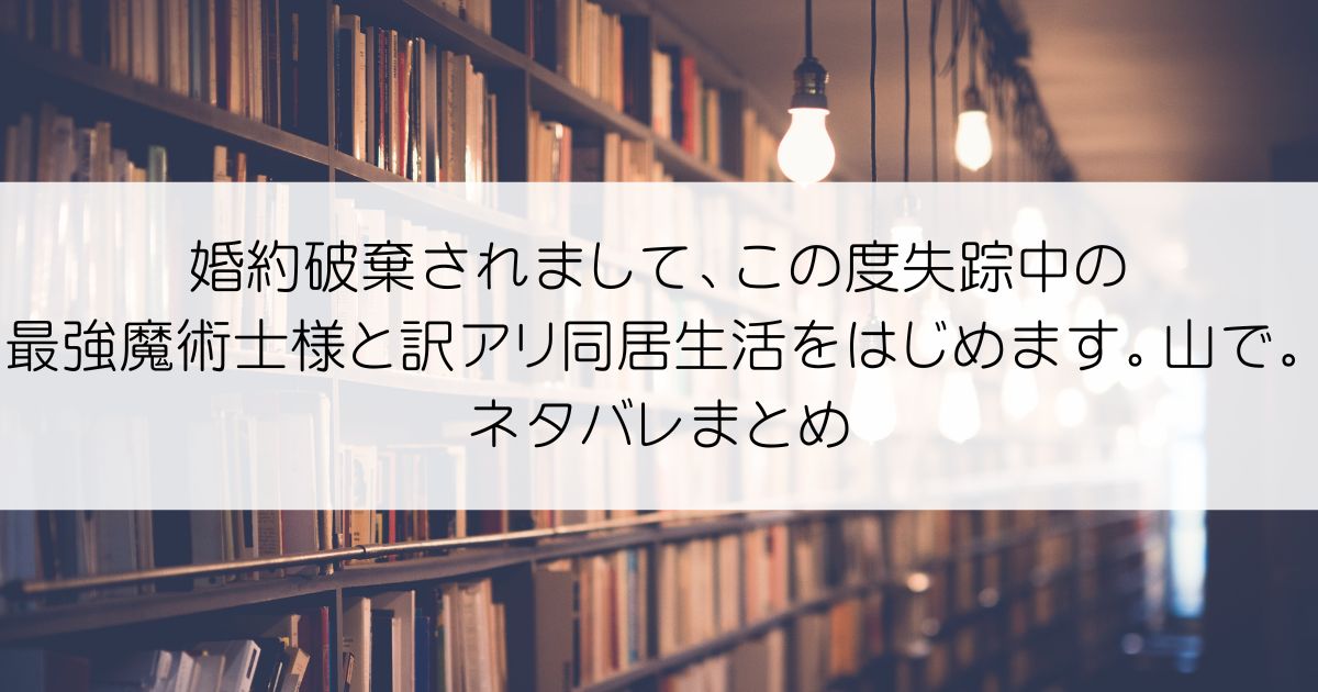 婚約破棄されまして、この度失踪中の最強魔術士様と訳アリ同居生活をはじめます。山で。ネタバレアイキャッチ