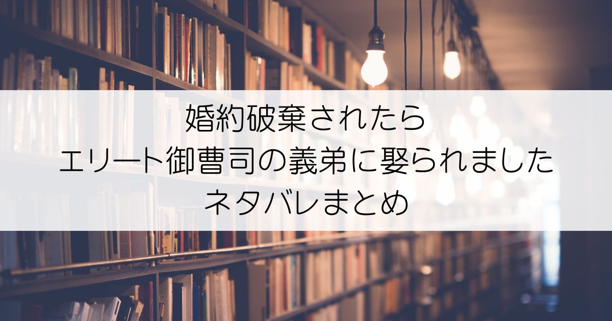 婚約破棄されたらエリート御曹司の義弟に娶られましたネタバレアイキャッチ