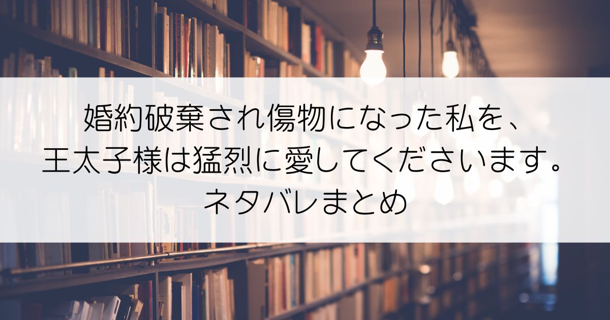 婚約破棄され傷物になった私を、王太子様は猛烈に愛してくださいます。ネタバレアイキャッチ