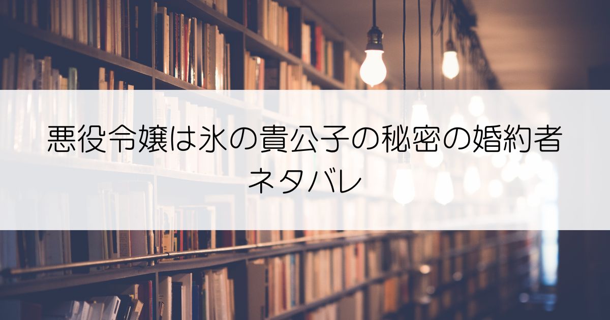 悪役令嬢は氷の貴公子の秘密の婚約者ネタバレアイキャッチ