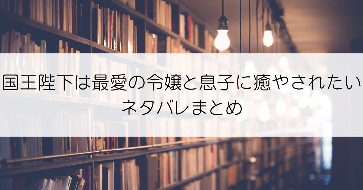 国王陛下は最愛の令嬢と息子に癒やされたいネタバレアイキャッチ
