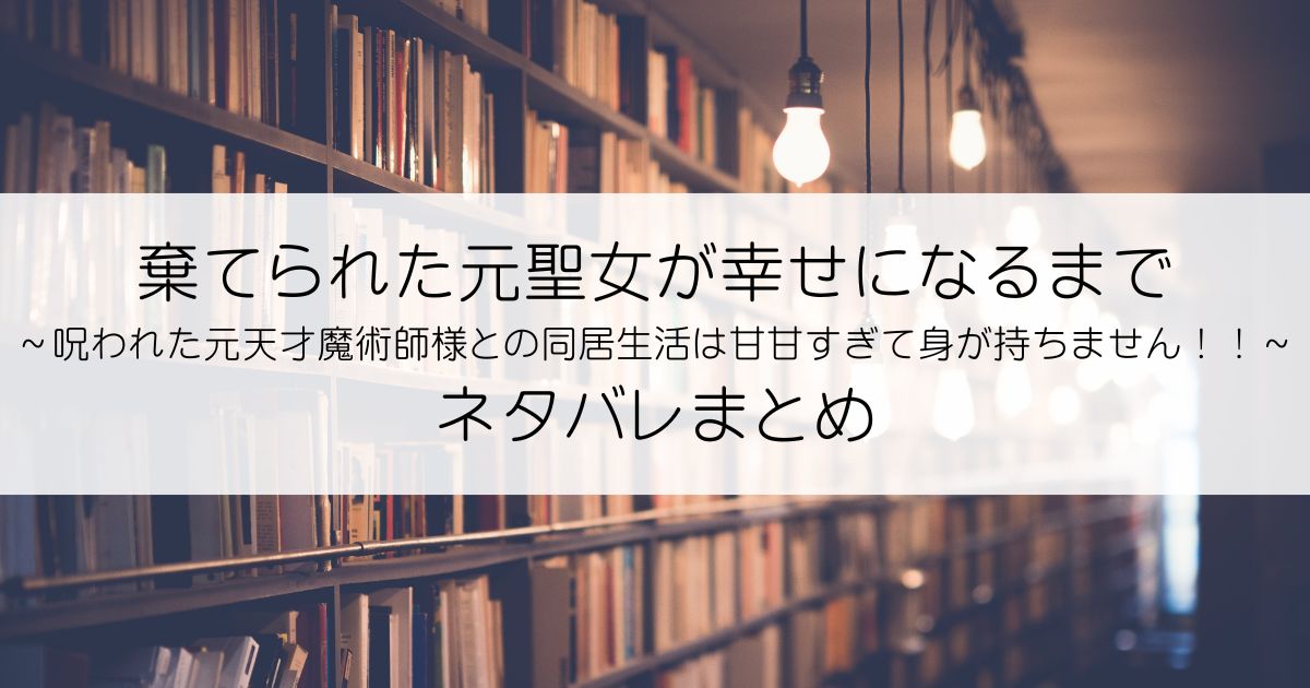 棄てられた元聖女が幸せになるまで～呪われた元天才魔術師様との同居生活は甘甘すぎて身が持ちません！！～ネタバレアイキャッチ