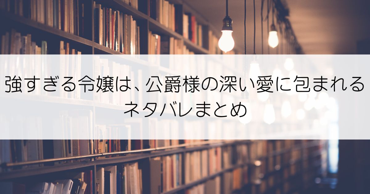 強すぎる令嬢は、公爵様の深い愛に包まれるネタバレアイキャッチ