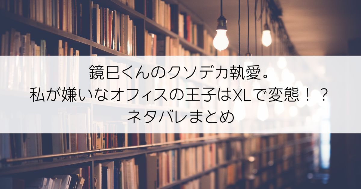 鏡巳くんのクソデカ執愛。私が嫌いなオフィスの王子はXLで変態！？ネタバレアイキャッチ