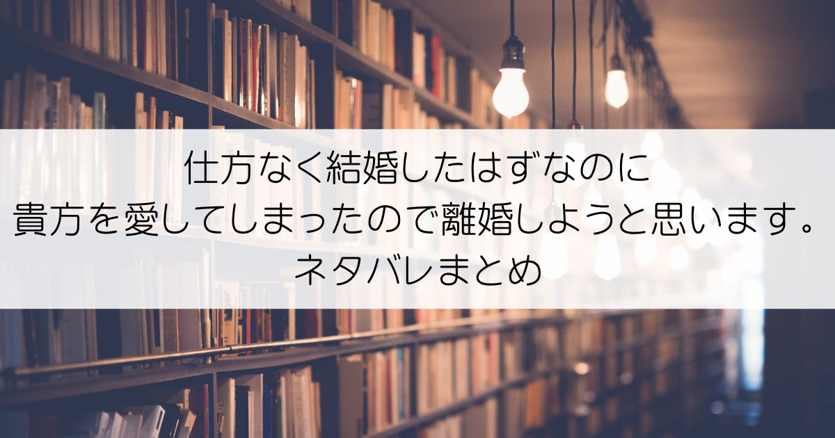 仕方なく結婚したはずなのに貴方を愛してしまったので離婚しようと思います。ネタバレアイキャッチ