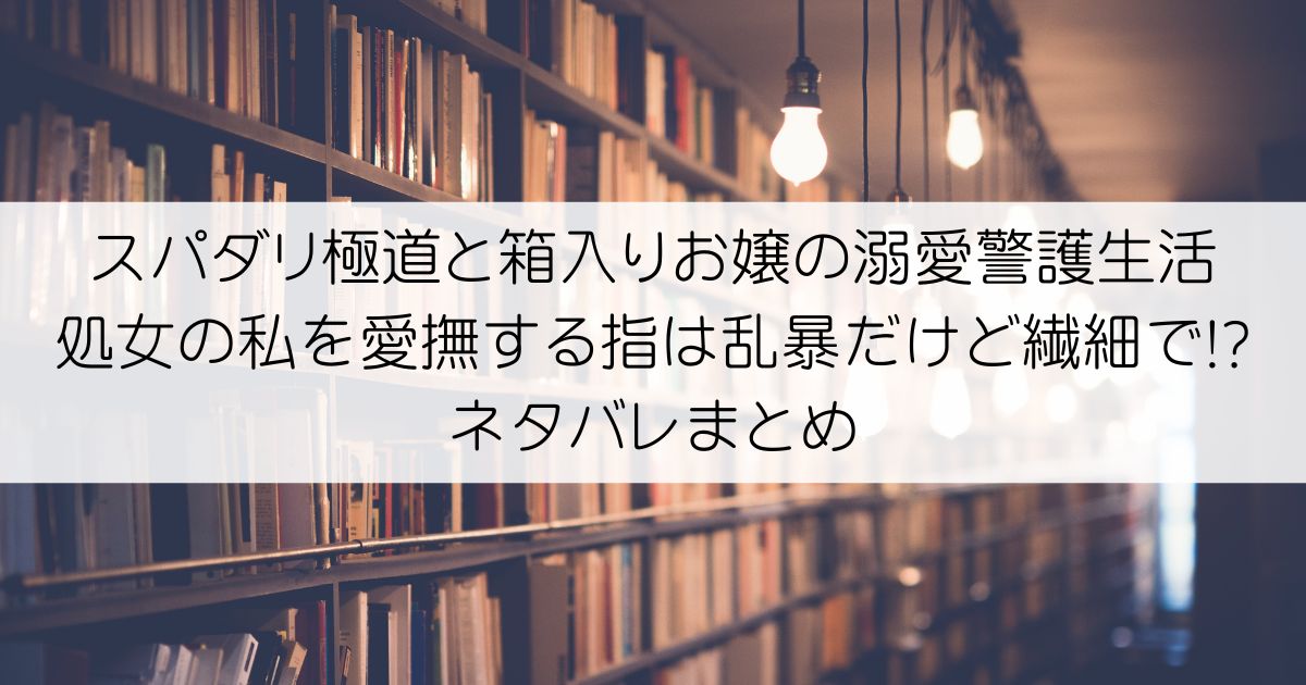 スパダリ極道と箱入りお嬢の溺愛警護生活 処女の私を愛撫する指は乱暴だけど繊細で!?ネタバレアイキャッチ
