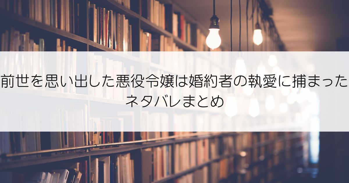 前世を思い出した悪役令嬢は婚約者の執愛に捕まったネタバレアイキャッチ
