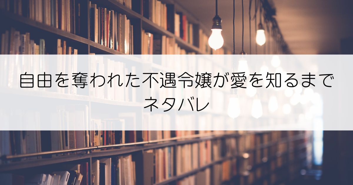 自由を奪われた不遇令嬢が愛を知るまでネタバレアイキャッチ