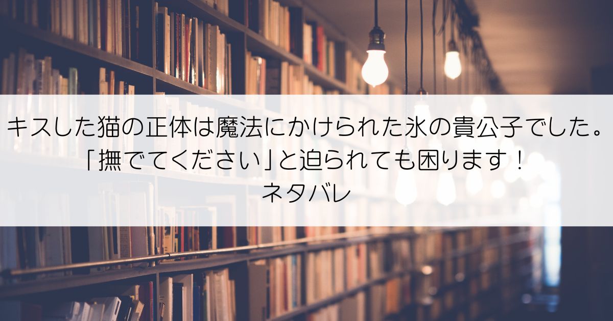 キスした猫の正体は魔法にかけられた氷の貴公子でした。「撫でてください」と迫られても困ります！ネタバレアイキャッチ