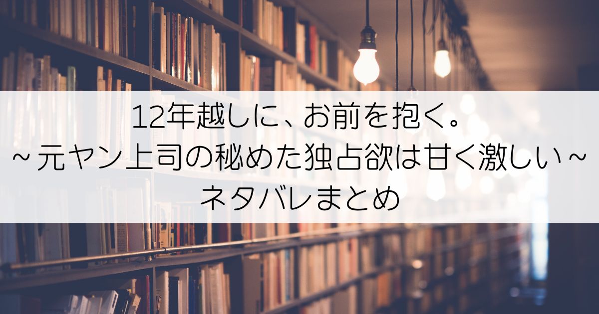 12年越しに、お前を抱く。～元ヤン上司の秘めた独占欲は甘く激しい～ネタバレアイキャッチ