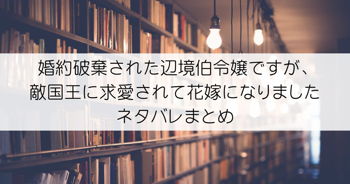 婚約破棄された辺境伯令嬢ですが、敵国王に求愛されて花嫁になりましたネタバレアイキャッチ