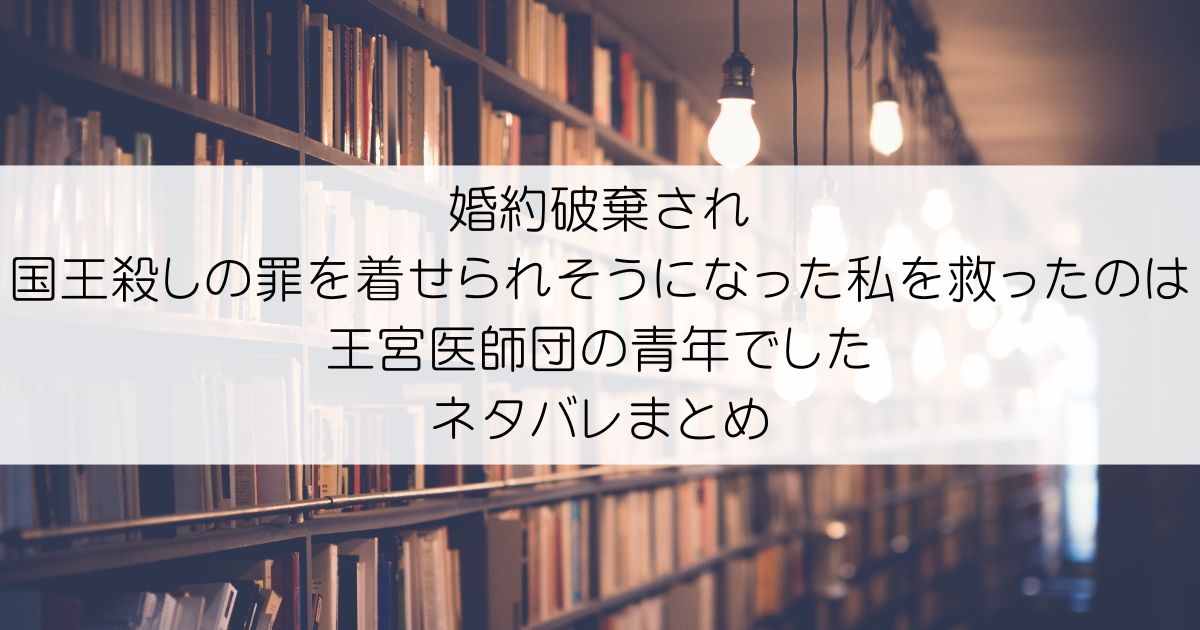 婚約破棄され国王殺しの罪を着せられそうになった私を救ったのは王宮医師団の青年でしたネタバレアイキャッチ