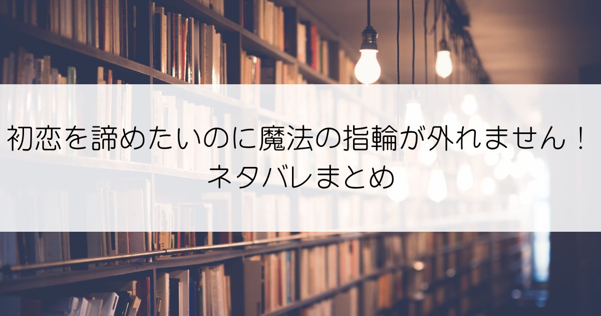 初恋を諦めたいのに魔法の指輪が外れません！ネタバレアイキャッチ