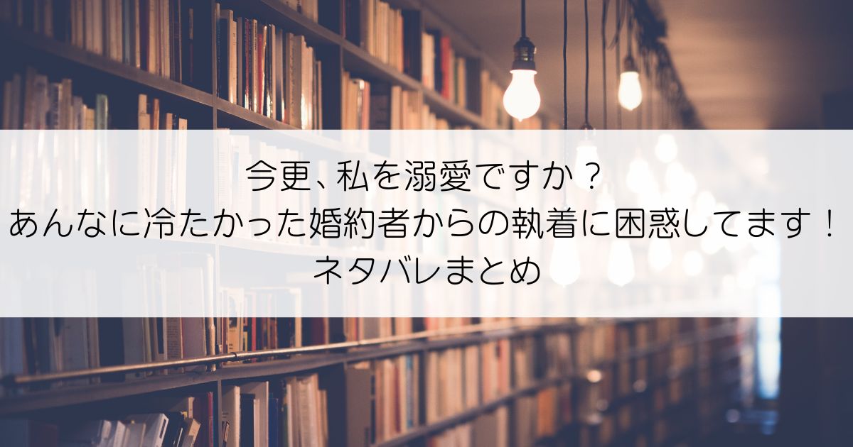 今更、私を溺愛ですか？あんなに冷たかった婚約者からの執着に困惑してます！ネタバレアイキャッチ