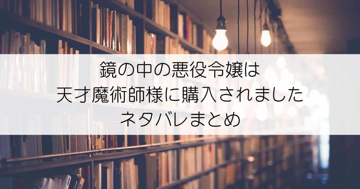 鏡の中の悪役令嬢は天才魔術師様に購入されましたネタバレアイキャッチ