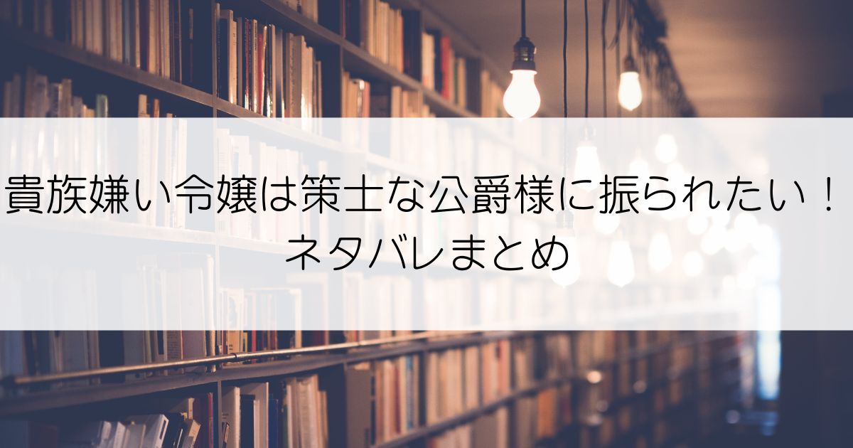 貴族嫌い令嬢は策士な公爵様に振られたい！ネタバレアイキャッチ