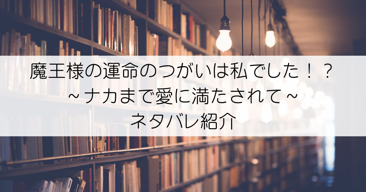 魔王様の運命のつがいは私でした！？～ナカまで愛に満たされて～ネタバレアイキャッチ