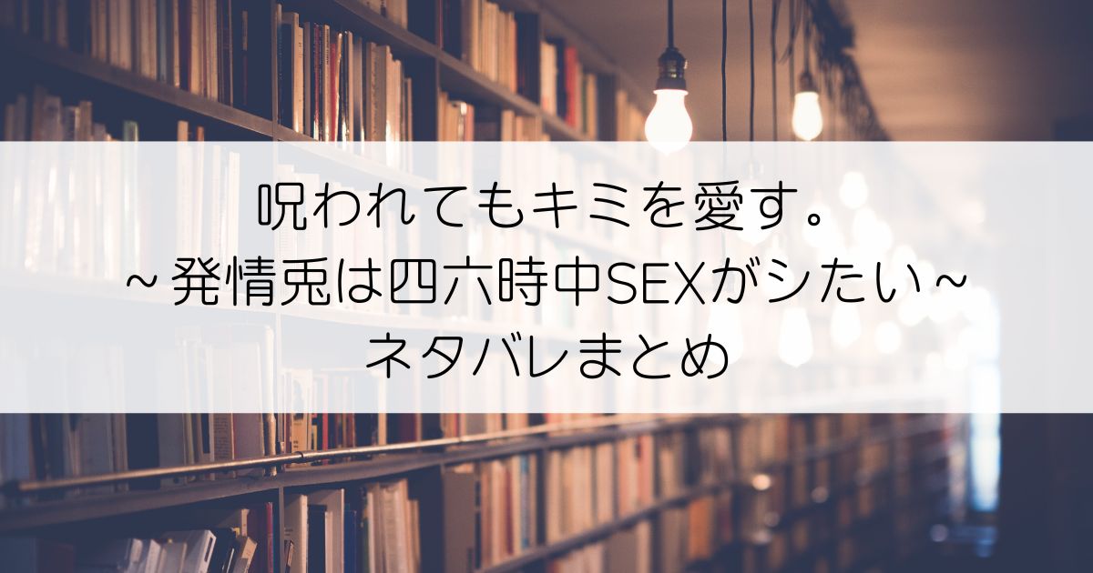 呪われてもキミを愛す。～発情兎は四六時中SEXがシたい～ネタバレアイキャッチ