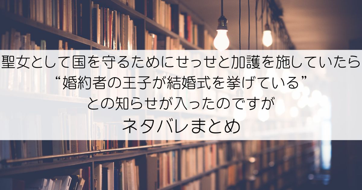 聖女として国を守るためにせっせと加護を施していたら“婚約者の王子が結婚式を挙げている”との知らせが入ったのですがネタバレアイキャッチ
