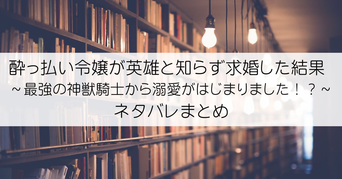 酔っ払い令嬢が英雄と知らず求婚した結果 ～最強の神獣騎士から溺愛がはじまりました！？～ネタバレアイキャッチ