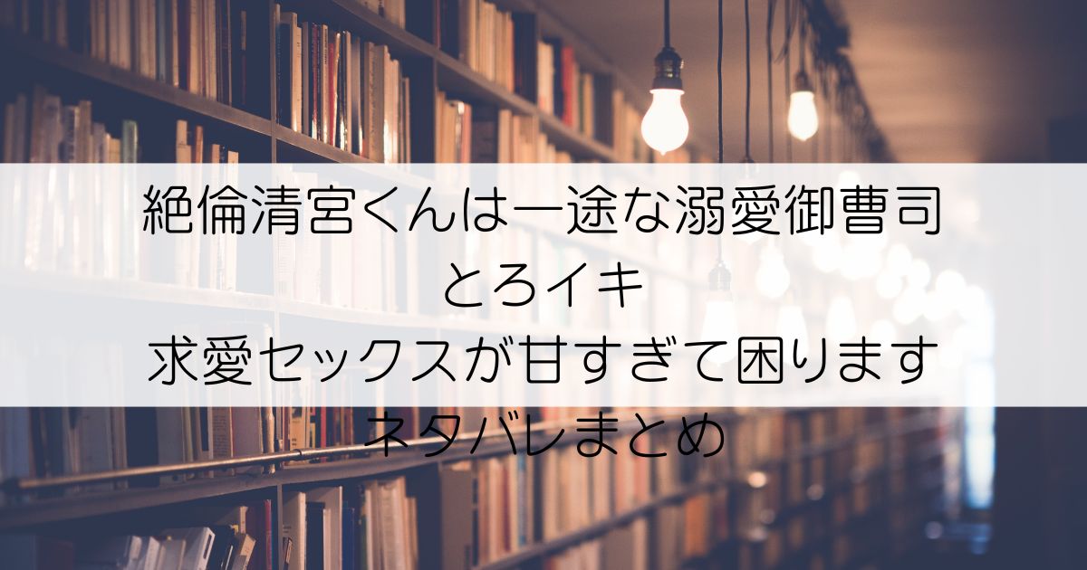 絶倫清宮くんは一途な溺愛御曹司 とろイキ求愛セックスが甘すぎて困りますネタバレアイキャッチ