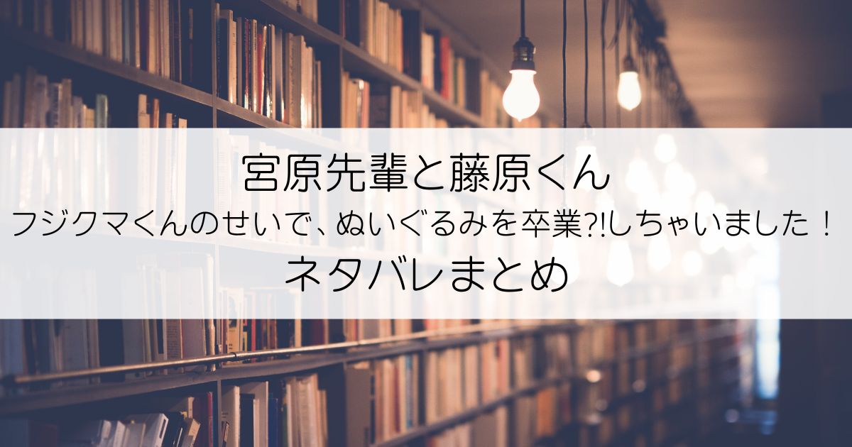 宮原先輩と藤原くん フジクマくんのせいで、ぬいぐるみを卒業?!しちゃいました！ネタバレアイキャッチ