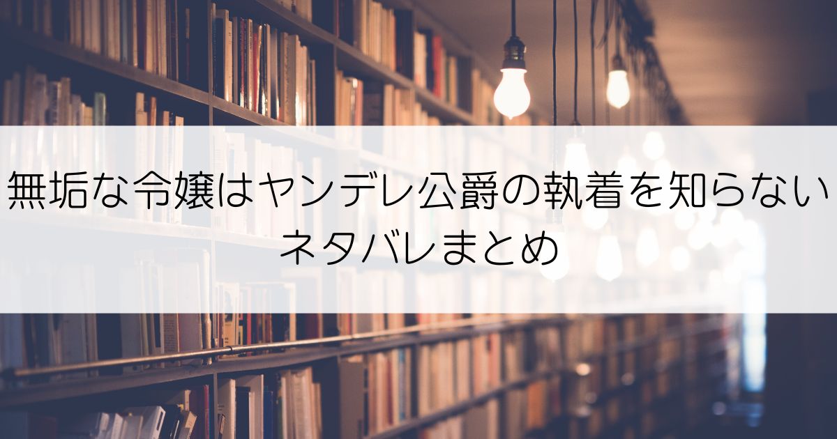 無垢な令嬢はヤンデレ公爵の執着を知らないネタバレアイキャッチ